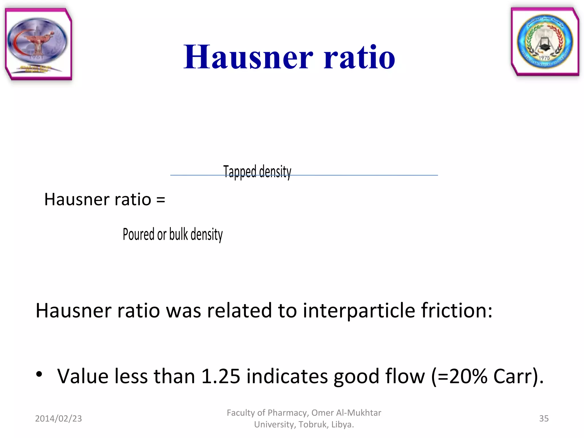 Hausner ratio
Tappeddensity
Hausner ratio =
Pouredorbulkdensity
Hausner ratio was related to interparticle friction:
• Value less than 1.25 indicates good flow (=20% Carr).
2014/02/23 35
Faculty of Pharmacy, Omer Al-Mukhtar
University, Tobruk, Libya.
 