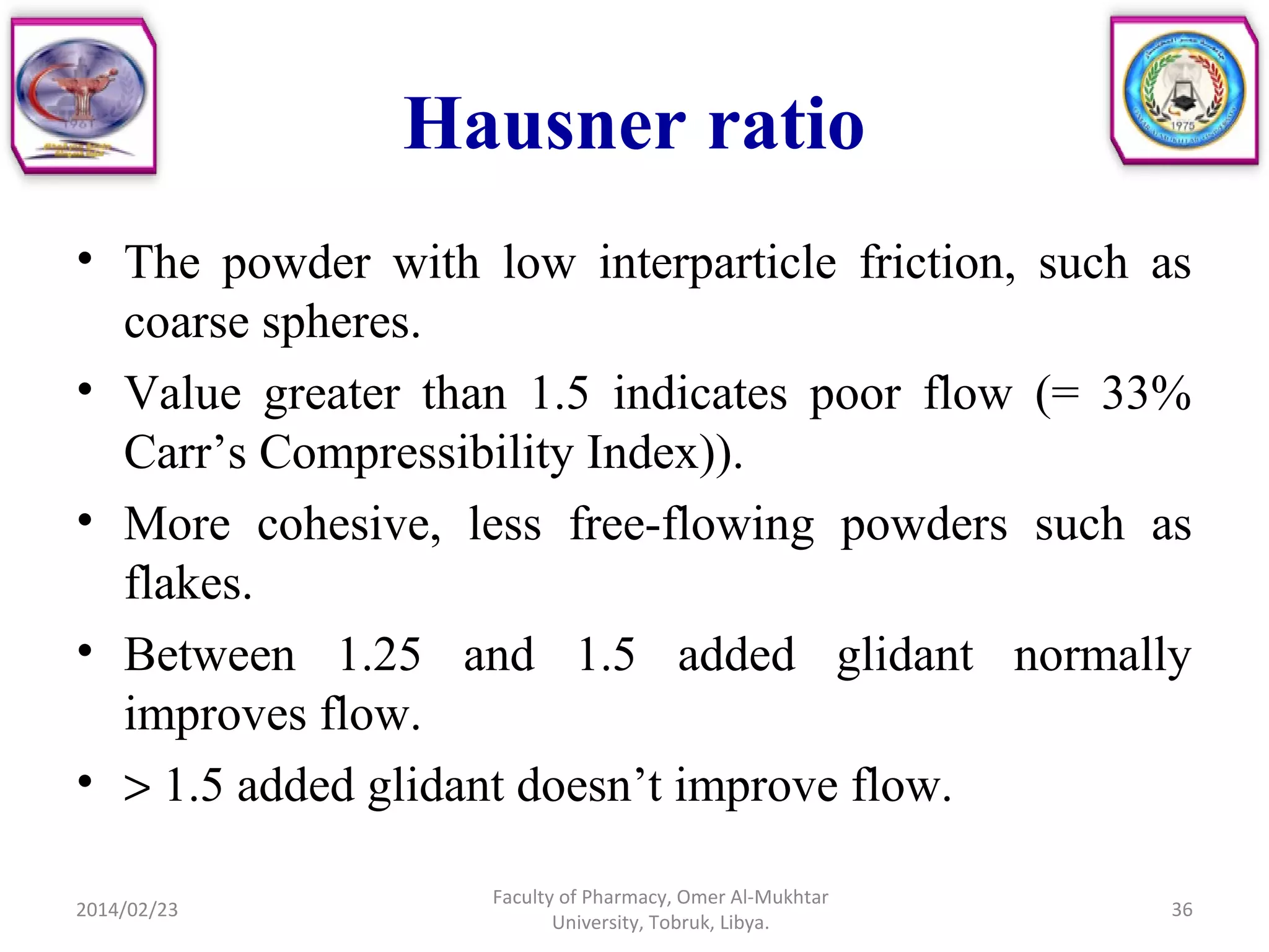 Hausner ratio
• The powder with low interparticle friction, such as
coarse spheres.
• Value greater than 1.5 indicates poor flow (= 33%
Carr’s Compressibility Index)).
• More cohesive, less free-flowing powders such as
flakes.
• Between 1.25 and 1.5 added glidant normally
improves flow.
• > 1.5 added glidant doesn’t improve flow.
2014/02/23 36
Faculty of Pharmacy, Omer Al-Mukhtar
University, Tobruk, Libya.
 
