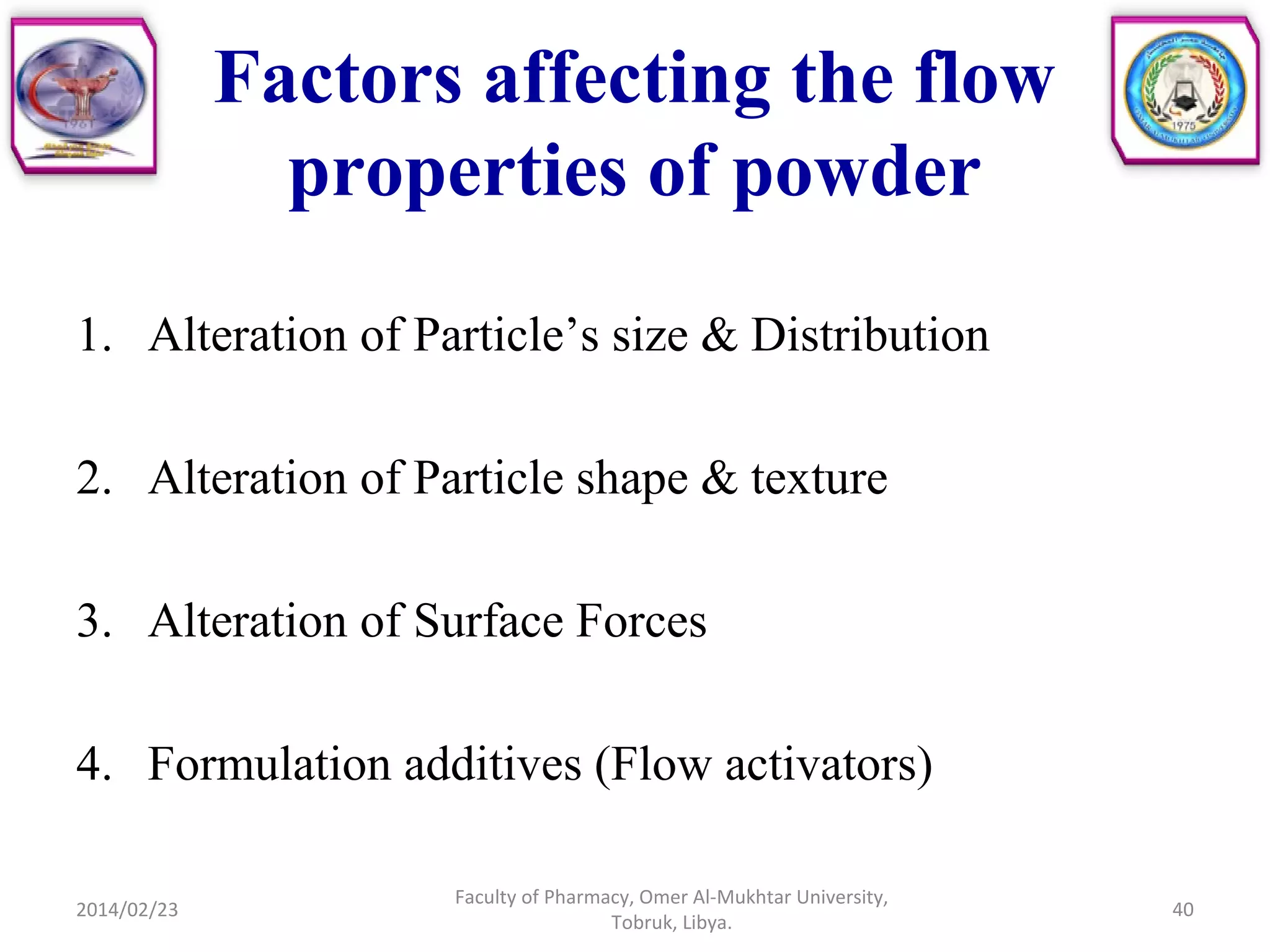 Factors affecting the flow
properties of powder
1. Alteration of Particle’s size & Distribution
2. Alteration of Particle shape & texture
3. Alteration of Surface Forces
4. Formulation additives (Flow activators)
2014/02/23
Faculty of Pharmacy, Omer Al-Mukhtar University,
Tobruk, Libya.
40
 
