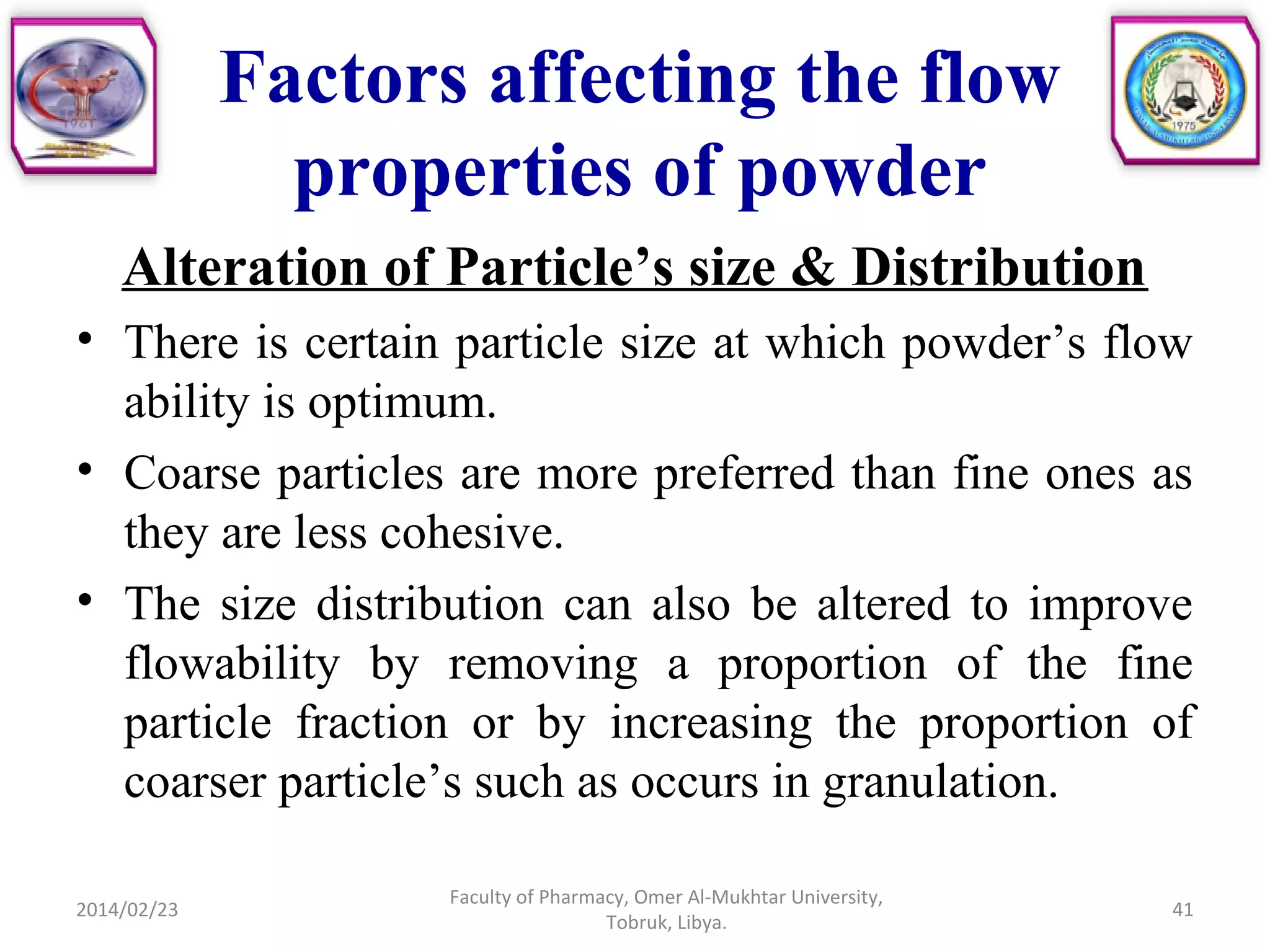 Factors affecting the flow
properties of powder
Alteration of Particle’s size & Distribution
• There is certain particle size at which powder’s flow
ability is optimum.
• Coarse particles are more preferred than fine ones as
they are less cohesive.
• The size distribution can also be altered to improve
flowability by removing a proportion of the fine
particle fraction or by increasing the proportion of
coarser particle’s such as occurs in granulation.
2014/02/23 41
Faculty of Pharmacy, Omer Al-Mukhtar University,
Tobruk, Libya.
 