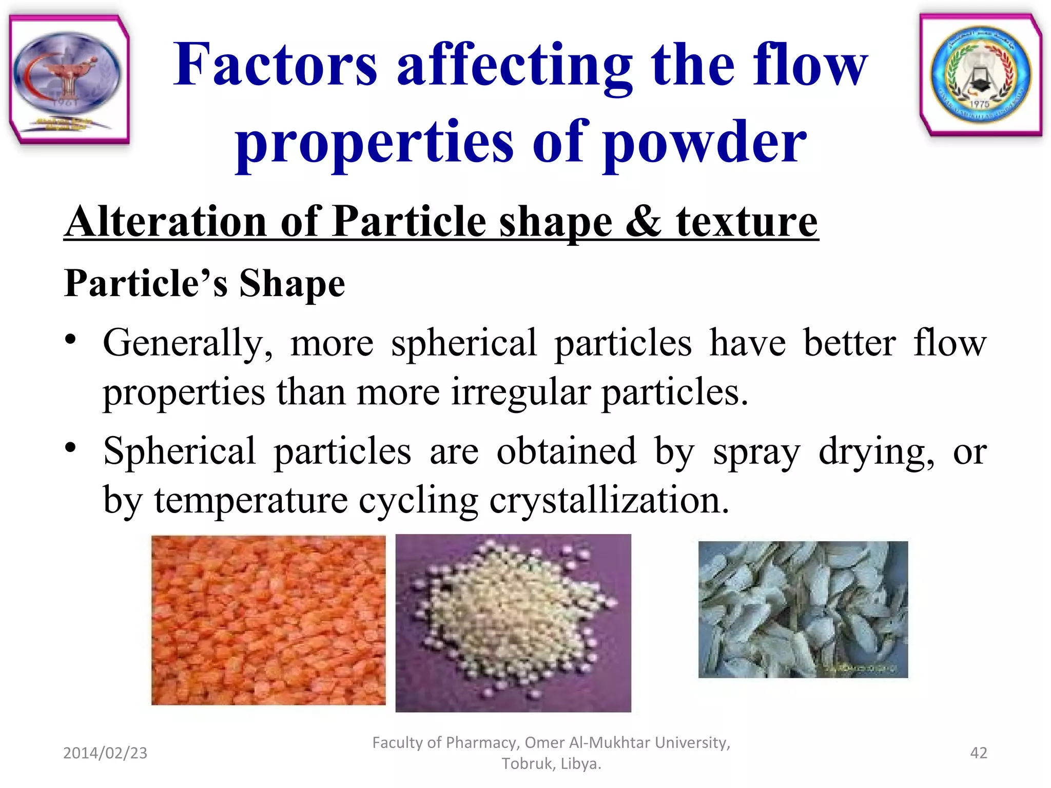 Factors affecting the flow
properties of powder
Alteration of Particle shape & texture
Particle’s Shape
• Generally, more spherical particles have better flow
properties than more irregular particles.
• Spherical particles are obtained by spray drying, or
by temperature cycling crystallization.
2014/02/23 42
Faculty of Pharmacy, Omer Al-Mukhtar University,
Tobruk, Libya.
 
