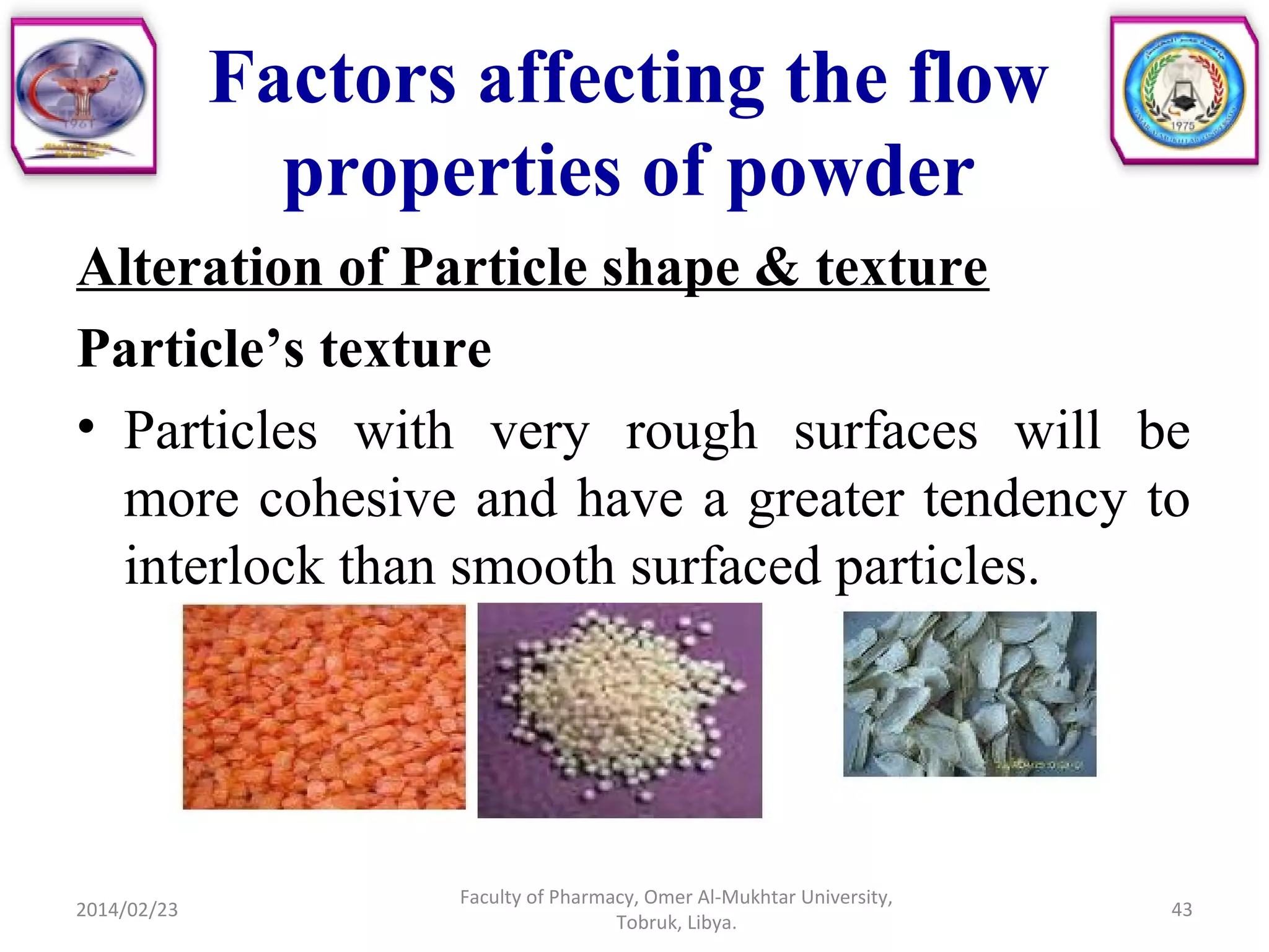 Factors affecting the flow
properties of powder
Alteration of Particle shape & texture
Particle’s texture
• Particles with very rough surfaces will be
more cohesive and have a greater tendency to
interlock than smooth surfaced particles.
2014/02/23 43
Faculty of Pharmacy, Omer Al-Mukhtar University,
Tobruk, Libya.
 