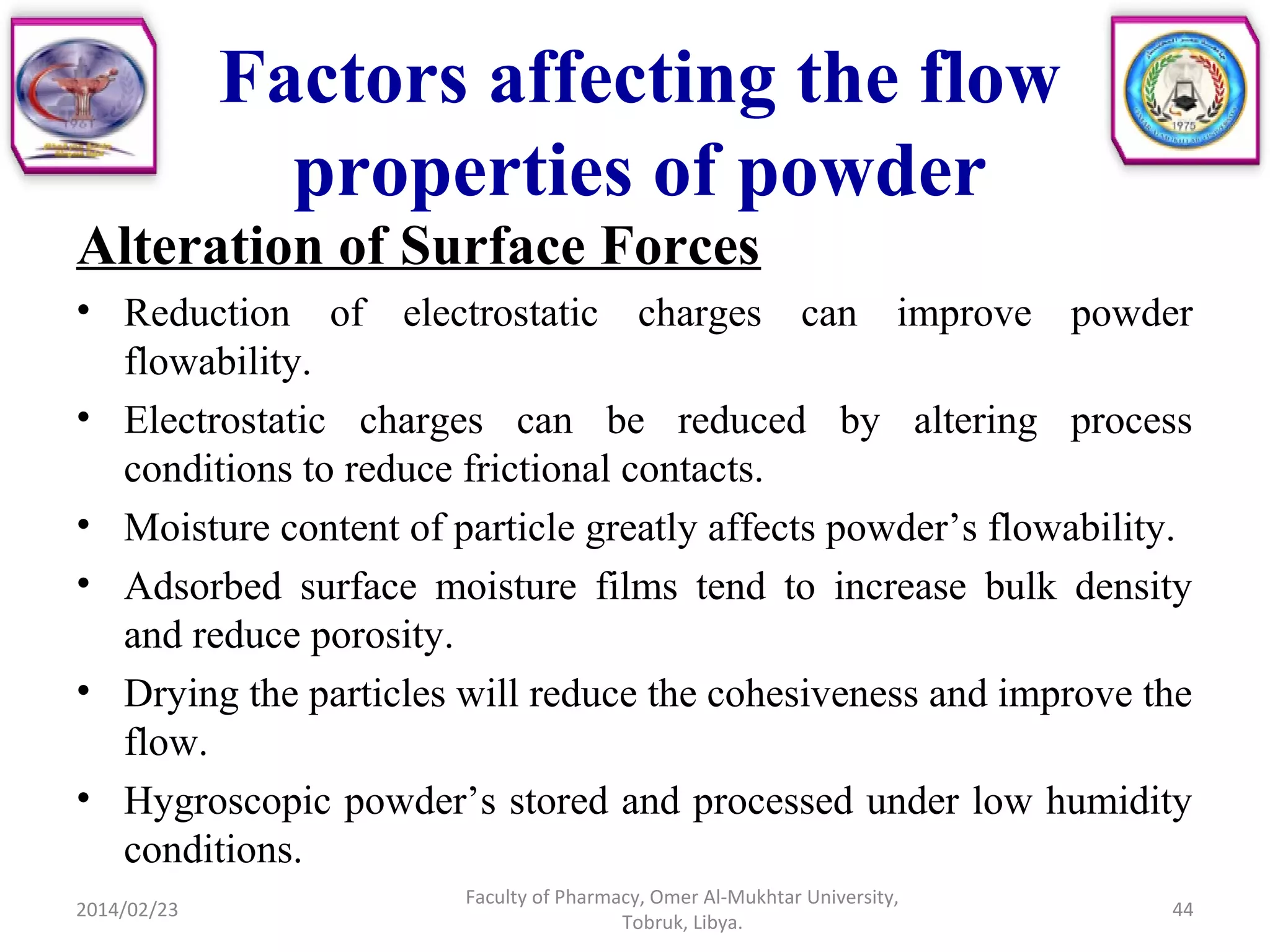Factors affecting the flow
properties of powder
Alteration of Surface Forces
• Reduction of electrostatic charges can improve powder
flowability.
• Electrostatic charges can be reduced by altering process
conditions to reduce frictional contacts.
• Moisture content of particle greatly affects powder’s flowability.
• Adsorbed surface moisture films tend to increase bulk density
and reduce porosity.
• Drying the particles will reduce the cohesiveness and improve the
flow.
• Hygroscopic powder’s stored and processed under low humidity
conditions.
2014/02/23 44
Faculty of Pharmacy, Omer Al-Mukhtar University,
Tobruk, Libya.
 