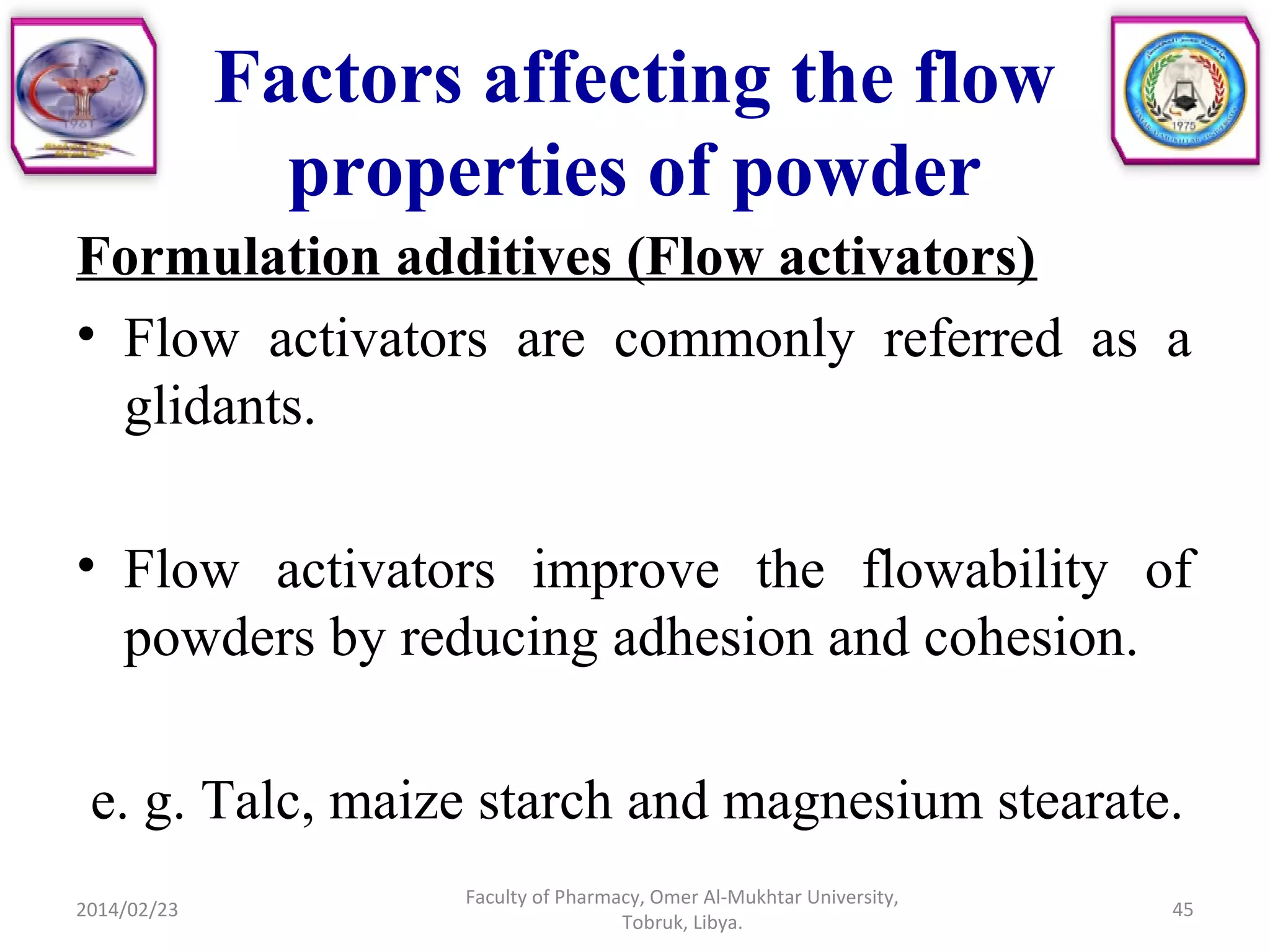 Factors affecting the flow
properties of powder
Formulation additives (Flow activators)
• Flow activators are commonly referred as a
glidants.
• Flow activators improve the flowability of
powders by reducing adhesion and cohesion.
e. g. Talc, maize starch and magnesium stearate.
2014/02/23 45
Faculty of Pharmacy, Omer Al-Mukhtar University,
Tobruk, Libya.
 