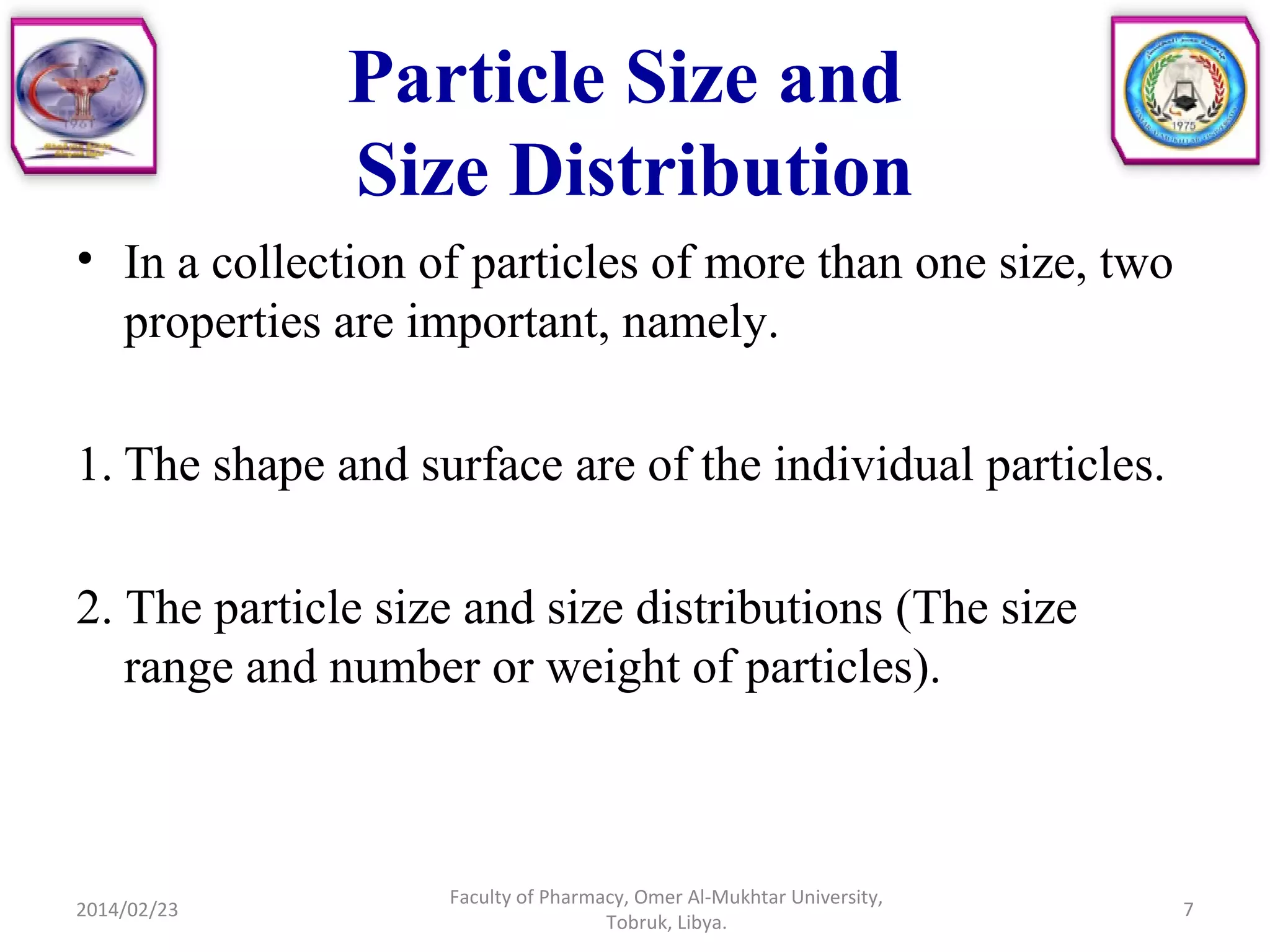 Particle Size and
Size Distribution
• In a collection of particles of more than one size, two
properties are important, namely.
1. The shape and surface are of the individual particles.
2. The particle size and size distributions (The size
range and number or weight of particles).
2014/02/23 7
Faculty of Pharmacy, Omer Al-Mukhtar University,
Tobruk, Libya.
 