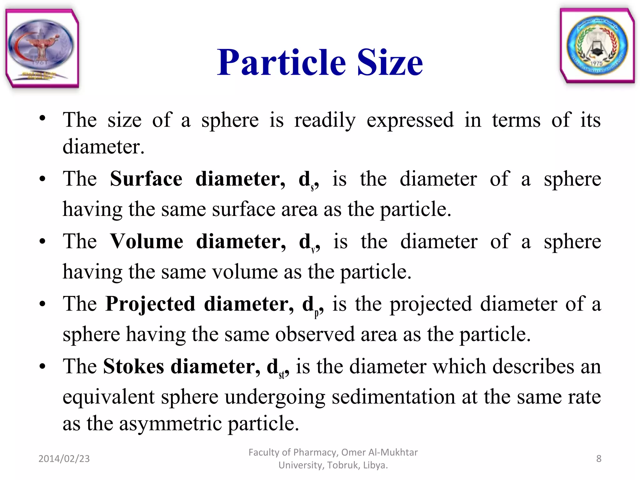 Particle Size
• The size of a sphere is readily expressed in terms of its
diameter.
• The Surface diameter, ds, is the diameter of a sphere
having the same surface area as the particle.
• The Volume diameter, dv, is the diameter of a sphere
having the same volume as the particle.
• The Projected diameter, dp, is the projected diameter of a
sphere having the same observed area as the particle.
• The Stokes diameter, dst, is the diameter which describes an
equivalent sphere undergoing sedimentation at the same rate
as the asymmetric particle.
2014/02/23 8
Faculty of Pharmacy, Omer Al-Mukhtar
University, Tobruk, Libya.
 