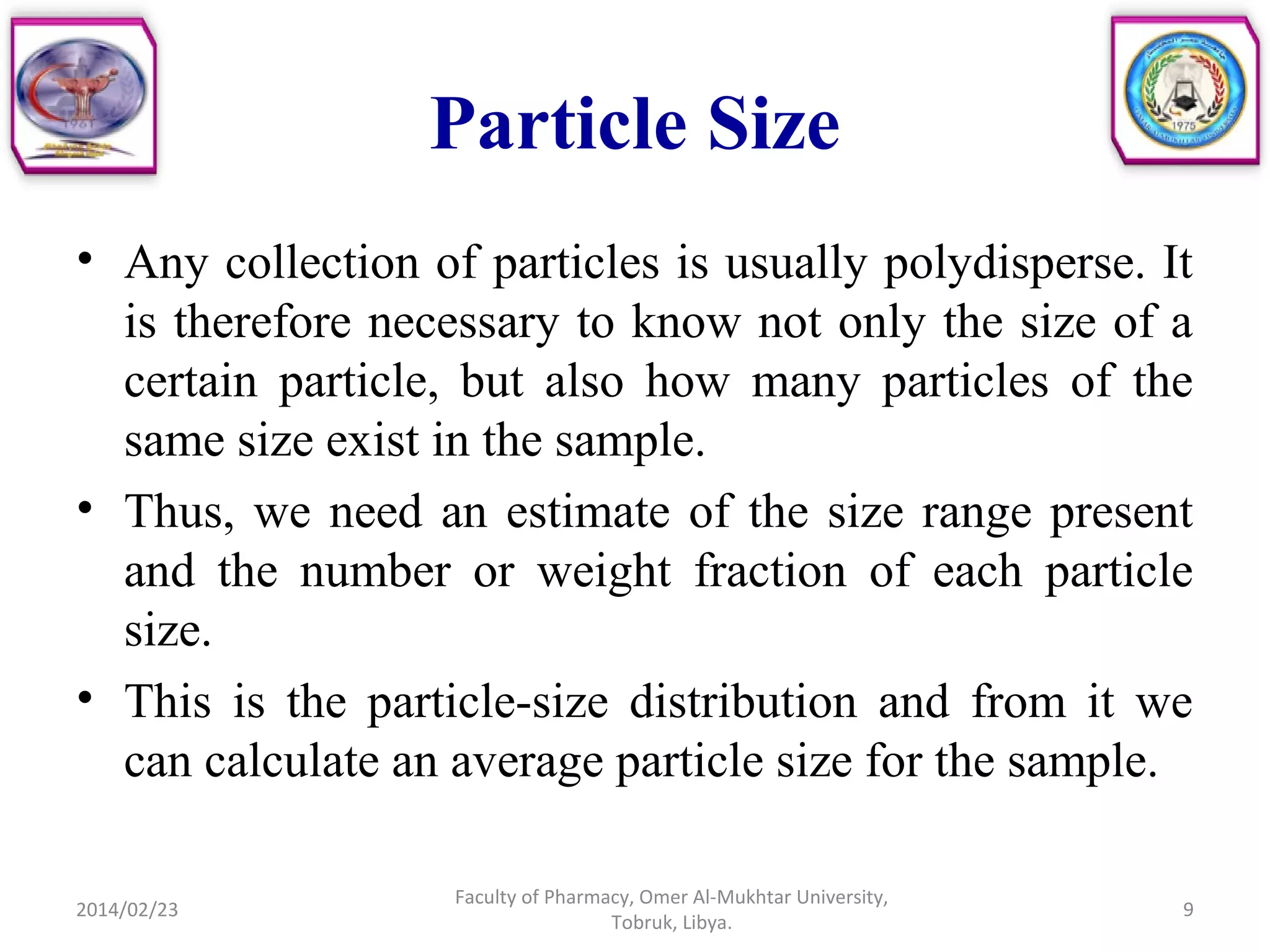 Particle Size
• Any collection of particles is usually polydisperse. It
is therefore necessary to know not only the size of a
certain particle, but also how many particles of the
same size exist in the sample.
• Thus, we need an estimate of the size range present
and the number or weight fraction of each particle
size.
• This is the particle-size distribution and from it we
can calculate an average particle size for the sample.
2014/02/23 9
Faculty of Pharmacy, Omer Al-Mukhtar University,
Tobruk, Libya.
 