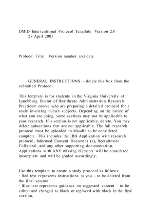 DMID Interventional Protocol Template Version 2.0
28 April 2005
Protocol Title Version number and date
GENERAL INSTRUCTIONS – delete this box from the
submitted Protocol
This template is for students in the Virginia University of
Lynchburg Doctor of Healthcare Administration Research
Practicum course who are preparing a detailed protocol for a
study involving human subjects. Depending on the nature of
what you are doing, some sections may not be applicable to
your research. If a section is not applicable, delete. You may
delete subsections that are not applicable. The full research
protocol must be uploaded to Moodle to be considered
complete. This includes the IRB Application with research
protocol, Informed Consent Document (s), Recruitment
Collateral, and any other supporting documentation.
Applications with ANY missing elements will be considered
incomplete and will be graded accordingly.
Use this template to create a study protocol as follows:
· Red text represents instructions to you – to be deleted from
the final version
· Blue text represents guidance on suggested content – to be
edited and changed to black or replaced with black in the final
version.
 