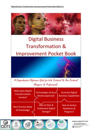 Digital Business Transformation and Improvement Pocket Book (Edition 2)
www.orgcmf.com
Pocketbook Edition 2
Best Practice Body
of Knowledge
How to Plan &
Implement Digital
Change?
Digital Business
Transformation &
Improvement Pocket Book
A Comprehensive Reference Guide for both Technical & Non-Technical
Managers & Professionals.
Technologies & Buzz
Words explained
What does Digital
Transformation
involve?
Essential Digital
Business Capabilities
How to Assess
Readiness &
Progress?
 