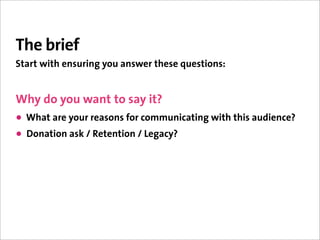 The brief
Start with ensuring you answer these questions:


Why do you want to say it?
• What are your reasons for communicating with this audience?
• Donation ask / Retention / Legacy?
 