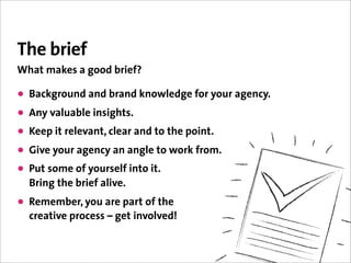 The brief
What makes a good brief?

• Background and brand knowledge for your agency.
• Any valuable insights.
• Keep it relevant, clear and to the point.
• Give your agency an angle to work from.
• Put some of yourself into it.
  Bring the brief alive.
• Remember, you are part of the
  creative process – get involved!
 