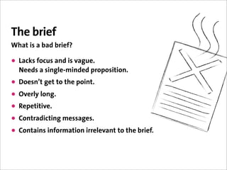 The brief
What is a bad brief?

• Lacks focus and is vague.
  Needs a single-minded proposition.
• Doesn’t get to the point.
• Overly long.
• Repetitive.
• Contradicting messages.
• Contains information irrelevant to the brief.
 