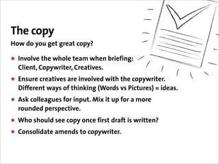 The copy
How do you get great copy?

• Involve the whole team when briefing:
  Client, Copywriter, Creatives.
• Ensure creatives are involved with the copywriter.
  Different ways of thinking (Words vs Pictures) = ideas.
• Ask colleagues for input. Mix it up for a more
  rounded perspective.
• Who should see copy once first draft is written?
• Consolidate amends to copywriter.
 
