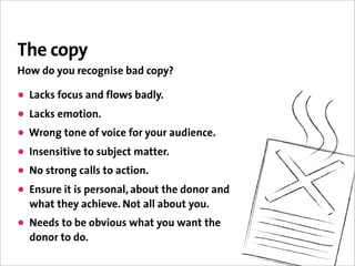 The copy
How do you recognise bad copy?

• Lacks focus and flows badly.
• Lacks emotion.
• Wrong tone of voice for your audience.
• Insensitive to subject matter.
• No strong calls to action.
• Ensure it is personal, about the donor and
  what they achieve. Not all about you.
• Needs to be obvious what you want the
  donor to do.
 
