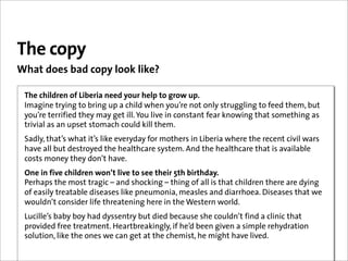 The copy
What does bad copy look like?

 The children of Liberia need your help to grow up.
 Imagine trying to bring up a child when you’re not only struggling to feed them, but
 you’re terrified they may get ill. You live in constant fear knowing that something as
 trivial as an upset stomach could kill them.
 Sadly, that’s what it’s like everyday for mothers in Liberia where the recent civil wars
 have all but destroyed the healthcare system. And the healthcare that is available
 costs money they don’t have.
 One in five children won’t live to see their 5th birthday.
 Perhaps the most tragic – and shocking – thing of all is that children there are dying
 of easily treatable diseases like pneumonia, measles and diarrhoea. Diseases that we
 wouldn’t consider life threatening here in the Western world.
 Lucille’s baby boy had dyssentry but died because she couldn’t find a clinic that
 provided free treatment. Heartbreakingly, if he’d been given a simple rehydration
 solution, like the ones we can get at the chemist, he might have lived.
 