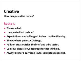 Creative
How many creative routes?


Route 3.
• The curveball.
• Unexpected but on brief.
• Expectations are challenged. Pushes creative thinking.
• Shows where project COULD go.
• Pulls on areas outside the brief and third sector.
• Can spur discussion, encourage further thinking.
• Always ask for a curveball route; you should expect it.
 