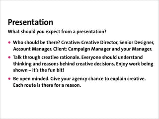 Presentation
What should you expect from a presentation?

• Who should be there? Creative: Creative Director, Senior Designer,
  Account Manager. Client: Campaign Manager and your Manager.
• Talk through creative rationale. Everyone should understand
  thinking and reasons behind creative decisions. Enjoy work being
  shown – it’s the fun bit!
• Be open minded. Give your agency chance to explain creative.
  Each route is there for a reason.
 