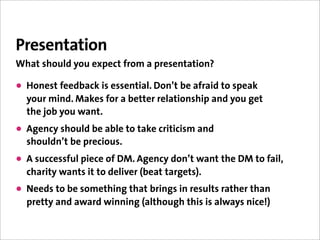 Presentation
What should you expect from a presentation?

• Honest feedback is essential. Don’t be afraid to speak
  your mind. Makes for a better relationship and you get
  the job you want.
• Agency should be able to take criticism and
  shouldn’t be precious.
• A successful piece of DM. Agency don’t want the DM to fail,
  charity wants it to deliver (beat targets).
• Needs to be something that brings in results rather than
  pretty and award winning (although this is always nice!)
 