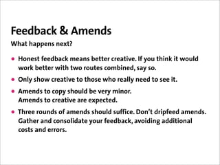 Feedback & Amends
What happens next?

• Honest feedback means better creative. If you think it would
  work better with two routes combined, say so.
• Only show creative to those who really need to see it.
• Amends to copy should be very minor.
  Amends to creative are expected.
• Three rounds of amends should suffice. Don’t dripfeed amends.
  Gather and consolidate your feedback, avoiding additional
  costs and errors.
 