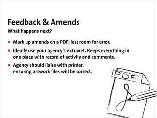 Feedback & Amends
What happens next?

• Mark up amends on a PDF; less room for error.
• Ideally use your agency’s extranet. Keeps everything in
  one place with record of activity and comments.
• Agency should liaise with printer,
  ensuring artwork files will be correct.
 
