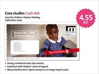 Case studies Cash Ask
Save the Children ‘Orphan’ Mailing
September 2009                                                                                                  4.55
                                                                                                                 ROI
     Asha – orphaned in Democratic Republic of Congo, November 2008.




                September 2009                                                                POSTAGE PAID GB

                Orphans Appeal
                                                                                              HQ 1984




             <Mr A Sample>
             <Sample Address 1>
             <Sample Address 2>
             <Sample Address 3>
             <Sample Address 4>
             <Sample Address 5>
             <Sample Address 6>
             <Sample Address 7>
             <Supporter Code_Check Digit_Source Code>




     Photo: Kate Holt/Save the Children



                      Registered charity England and Wales (213890) and Scotland (SC039570)




• Strong, emotional outer. Eye contact.
• Combined with ‘Orphan’ name of appeal.
• Many charities don’t spend money on an image impact outer.
 
