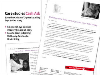 <M
                                                                                                                                                  83p from every pound r A Sadonate directly bene ts children.
                                                                                                                                                                    <
                                                                                                                                                                       you mple>
                                                                                                                                                                            Sample
                                                                                                                                                                           <S      Address
                                                                                                                                                      That is why, if<you ple Address a1>
                                                                                                                                                                       am               >
                                                                                                                                                                      Sample send 2 donation now, it will make such a real and practical difference. Please give
                                                                                                                                                                          can
                                                                                                                                                                    <S mple AdTogether we can bring hope.
                                                                                                                                                                                d
                                                                                                                                                  whatever you can atoday. d ress 3>
                                                                                                                                                                             Ad
                                                                                                                                                                         <Sample        ress 4>
                                                                                                                                                                         <Sample Address 5>
                                                                                                                                                           Eglantyne Jebb, the founder of Save the Children, once said: ‘The only international language
                                                                                                                                                                        <Sample Address 6>
                                                                                                                                                                                                                                                                                                             in the world is
                                                                                                                                                  a   child’s cry.’ Childrenrter CoA dress lost
                                                                                                                                                                        <Suppo whodhave 7> their parents are crying out now for love and support.



Case studies Cash Ask                                                                                                                                                              de_Chec
                                                                                                                                                                                          k Digit_

                                                                                                                                                          As a mother myself, knowing howode>
                                                                                                                                                                                                  Source
                                                                                                                                                                                                           C
                                                                                                                                                                                             much it means to a child to have the love of a family, I can’t ignore that
                                                                                                                                                  call. I hope you can’t either. Please give what you can today to help children who have nothing. And thank you

Save the Children ‘Orphan’ Mailing                                                                                                                        Childr
                                                                                                                                                  again for all you do to support our life-saving work.
                                                                                                                                                                   en who                                                                 Sham                                                  iso, sur v
                                                                                                                                                                                                                                                                                                             ives by
                                                                                                                                                  Yours sincerely,
                                                                                                                                                                                                               have n                                                                                                ca   tching r
                                                                                                                                                                                                                                                                                                                                     ats to e
                                                                                                                                                                                                                                      othing
                                                                                                                                                           Dear <                                                                                                                                                                               at.
September 2009                                                                                                                                                       Mr Sam
                                                                                                                                                                               ple>,
                                                                                                                                                                                                                                                                   need y
                                                                                                                                                    At Save                                                                                                              our he
                                                                                                                                            healthca           the Chil
                                                                                                                                                                         dren we                                                                                                                                      lp toda
                                                                                                                                           so man
                                                                                                                                                       re – to
                                                                                                                                                                children             are wor
                                                                                                                                                                                                king con                                                                                                                     y.
• Emotional, eye-contact                                                                                                             Tanya Steele
                                                                                                                                          tangible
                                                                                                                                                      y child
                                                                                                                                                                ren ha
                                                                                                                                                                        ve
                                                                                                                                                                          in despe
                                                                                                                                                    things th Relations absolutel
                                                                                                                                     Director of Supportert chil
                                                                                                                                                               a
                                                                                                                                                                                      rate nee
                                                                                                                                                                                           y no
                                                                                                                                                                                                 d all ove
                                                                                                                                                                      dren ne Fundraisingthing. It’s
                                                                                                                                                                              and
                                                                                                                                                                                                           stantly t
                                                                                                                                                                                                            r the wo
                                                                                                                                                                                                                      o delive
                                                                                                                                                                                                                        r ld. Bu
                                                                                                                                                                                                                                r the ba
                                                                                                                                                                                                                                    t what
                                                                                                                                                                                                                                           sic nece
                                                                                                                                                                                                                                                        ssities o
                                                                                                                                                                                                                                                                    f life – fo
    imagery breaks up copy.                                                                                                                      As a mo                         ed just
                                                                                                                                                                                           as much             not just
                                                                                                                                                                                                                           the mat
                                                                                                                                                                                                                                               haunts
                                                                                                                                       t The enclosed tlear et yself, you more about what–we curitalready doing foriaorphaned children, not just ow
                                                                                                                                     P.S.he num              he m tells                                  se are y                     er l thin              me is t
                                                                                                                                                                                                                                                                         he kn in
                                                                                                                                                                                                                                                                                 od, shelt
                                                                                                                                                                                                                                                                                           er and
                                                                                                                                                                          I have b                                 , a famil                      gs they
                                                                                                                                                   ber of o                                                                                                    ar many ways. ledge that
•   Easy to read: Indenting.                                                                                                          con but
                                                                                                                                     esp ciall
                                                                                                                                               ts are t
                                                                                                                                                 y the AID
                                                                                                                                                                      hildren
                                                                                                                                                                        s of cou
                                                                                                                                                                                     e are in many
                                                                                                                                                                                in m ny
                                                                                                                                                                                                k
                                                                                                                                     Butewe needayourthe livePlease giveawhatayouof today. is a great dea
                                                                                                                                                          king help.                        p r ts can
                                                                                                                                                                                                         out th
                                                                                                                                                                                                       the wor
                                                                                                                                                                                                                              ya da
                                                                                                                                     Africa ic all round phanworld. There en thso ing ab more childrennwe can help in so e lacking, bu
                                                                                                                                                             r the c                                                                     loving h
                                                                                                                                                                                                                                     l recent
                                                                                                                                                                                                                                                    ome.                          t the les
                                                                                                                                                                                                                                                                                            s
                                                                                                                                                                                   ntless in                      ld. In so                    ly, becau
    Bold copy. Subheads.                                                                                                            alone an
                                                                                                                                                d destit
                                                                                                                                                             S pande
                                                                                                                                                          ute.
                                                                                                                                                                       mic, are
                                                                                                                                                                                  killing hu
                                                                                                                                                                                              nocent
                                                                                                                                                                                                        civilians.
                                                                                                                                                                                                                    In other
                                                                                                                                                                                                                              me cou
                                                                                                                                                                                                                                         ntries, th
                                                                                                                                                                                                                                                             se of th
                                                                                                                                                                                                                                                     is is bec
                                                                                                                                                                                                                                                                        e enorm
                                                                                                                                                                                                                                                                                    ous rise
                                                                                                                                                                                              ndreds                           s, it is be                       ause wa                      in
                                                                                                                                            I can’t b                                                   of thou                            cause n                           r s and o
    Underlining.                                                                                                                  orphans
                                                                                                                                               as youn
                                                                                                                                                       egin to
                                                                                                                                                                tell you
                                                                                                                                                                          what a
                                                                                                                                                                                                                  sands o
                                                                                                                                                                                                                            f adults
                                                                                                                                                                                                                                        ever y ye
                                                                                                                                                                                                                                                       atural d
                                                                                                                                                                                                                                                    ar and le
                                                                                                                                                                                                                                                                   isaster s
                                                                                                                                                                                                                                                                              and dise
                                                                                                                                                                                                                                                                                        ther
                                                                                                                                                         g as                       desp                                                                          aving th               ases,
                                                                                                                                         Thank tyou10 having to fend erate situation som
                                                                                                                                 all the a
                                                                                                                                             dults in
                                                                                                                                                        he famil
                                                                                                                                                                for your donation                                                                                            eir child
                                                                                                                                                                                                                                                                                       ren
                                                                                                                                tips. Gir                         y have d            for them                      e of the
                                                                                                                                            ls barely                       ied. Ma              selves a                      se child
                                                                                                                                                                                                           nd look                        re
                                                                                                                               And gir Please place heir te completedydonation form in therenvelope n are in. It bre
                                                                                                                                         •              into t your                    n are li
                                                                                                                                                                                                 ving in u             afte the               provided
                                                                                                                                          ls as we                    ens are                               nimagin                ir young                         aks my
                                                                                                                                                    ll as boy                    being fo                               b 148 148 er broth at                                  hear t to
                                                                                                                              numero You can also smake a donation byed
                                                                                                                                         • of all?               are bein                   rc ‘phoning 0800a8le squalo or online er s and
                                                                                                                                                                                                   into pro                                                                               see
                                                                                                                   rable ch     ildren us war s.                          g captur                            stitution                r and sc                         sister s b
                                                                ore to protect and care for the most vulne                                 savethechildren.org.uk/orphansappeal       ed by a
                                                                                                                                                                                               rmed ga                    because                 avengin
                                                                                                                                                                                                                                                              g for foo            ecause
                                         afford, so we can do m                                                                       I know                                                              ngs and                      they hav                            d on r u
                                                                                                                            ving fa        mily w genero
                                                                                                                                                ho                                                                                                e no ot                            bbish
                                                                                             aka to nd a locountries wh
                                                                                                                                                                                                                      forced t                                her way
                                                     You can help a ch      ild like Bar                                                       ere we
                                                                                                                                                                usly you
                                                                                                                                                                          suppor t
                                                                                                                                                                                                                                 o ght a
                                                                                                                                                                                                                                             s soldie
                                                                                                                                                                                                                                                        r s in the
                                                                                                                                                                                                                                                                           to sur viv
                                                                                                                                                                                                                                                                                      e.
                                                                                                                           receivin                   ouat
                                                                                           In asking you thi                          g no lar ly ab re wor king, I se
                                                                                                              s, I am thinking particuuris
                                                                                                                                                                                       our life-
                                                                                                                                                                                                 saving w                                                             wor ld’s
                                                                                                                                                 hmtly. Her
                                                                                                                                                     en                      e for m                        or k for
                                                                                                                  by gir laInheard n’tout recen t, healthcare a
                                                                                                                             d I ca ab                                                 yself the                       children
                                                                                     children like Baraka, a ba                           thank yo d                                               differen                      . When
                              ve the Children




                                                                                                                                                     u                   nd educ                             ce you                         ever I g
                                                                                                          ht home to me ho        w dangerous an enough.                            ation be                           have ma                          o over s
                                                                                     story really broug                                                 ch they
                                                                                                                                                                    Please
                                                                                                                                                                              may I a
                                                                                                                                                                                               cause yo
                                                                                                                                                                                                           u have c                de. I se                         eas to
                                                                                                                    many ch    ildren and how mu                                         sk you                        ared en                e the ch
                                                                                     precarious life can be for Continued…                                                                           to help                     ough to                   ildren w
     Photo: : Amadou Mbodji/Sa




                                                                                                                                                                                                                 again,                      reach o                   ho are
                                                                                      need our help.                                                                                                                       and giv                       ut and h
                                                                                                                                                                                                                                                                      elp them
                                                                                                                                                                                                                                        e £XX
                                                                                                                                        mocratic Republic of                                                                                       or wha                         ,
                                                                                            In Barak  a’s home country, the De                                                                                                                                  tever y
                                                                                                                                     ny years. Sh    or tly before                                                                                                          ou can
                                                                                                  rs have been raging for ma
                                                                                                    Congo, wa                                                    her home
                                                                                                                                 ther was forced to leave
                                                                                                    Baraka was born, her mo                                        gs. But
                                                                                                                                     ce of ruthless armed gan
                                                                                                    village to escape the advan                                     g for.
                                                                                                                                     safe refuge she was lookin
                                                                                                    sadly she never found the                                    eld where
                                                                                                                                       hbir th to Baraka in a
                                                                                                                               Save t
                                                                                                        eak and ill, she died 1giving n’s Children UK
                                                                                                                                        e
                                                                                                    W                           St. Joh
                                                                                                                                          Lane
                                                                                                                             Londo
                                                                                                     she had stopped to rest. n EC1M 4AR
                                                                                                                                                                 Telepho
                                                                                                                                                                          n
                                                                                                                                                                 Fax +44 (e +44 (0 )20 7
                                                                                                                                             man fou nd the deaad tmother,7012 6960312 6400
                                                                                                                                                                s ve h 0 )20
                                                                                                             Fortunately an elderly wo                                   echildr
                                                                                                                                                                                  en.org
                                                                                                                                                                                                                  The Save
                                                Noella and Bar aka
                                                                                                                          baby with her umbili      cal cord stilgisnotdcut.
                                                                                                                                                               Re l tere                  .uk                    Registe the Children
                                                                                                                                                                                                                        re
                                                                                                                                                                                                                 Patron: d charity num Fund is a com
                                                                                                      and the newborn                                                      cha
                                                                                                                                                                        le gir rity England and W
                                                                                                                                                                               l
                                                                                                                                                                                                                        H                            p
                                                                                                                                                                                                                Jasmine er Majesty th ber 213890. R any limited by
                                                                                                                                                      Finally, the litt                                                 Whitbre        e             egi             gu
                                                                                                                        ried the baby’s mother.
                                                                                                                                                                                                                                ad. Save Queen; Presid stered office: arantee , regist
                                                                                                                                                                                                 ales                                    the C        ent: He        1 St. Jo          ered i
 