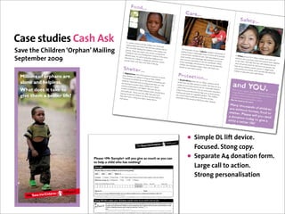 Food...
                                                                                                                                                                                                                                                                                                          Care...




                                                                                                                                                                                                                                                         Photo: Rachel
                                                                                                                                                                                                                                                                                                                                                                                                                                     Safety...




                                                                                                                                                                                                                                                                       Dwyer/Save




                                                                                                                                                                                                                                                                                                                                                                        Photo: Karin
                                                                                                                                                                                                                                                                                  the Children




                                                                                                                                                                                                                                                                                                                                                                                     Beate Nøste




                                                                                                                                                                                                                                                                                                                                                                                                                                                                                                     Photo: Tul Pin
                                                                                                                                                                                                                                                                                                                                                                                                rud/Save the
                    Case studies Cash Ask




                                                                                                                                                                                                                                                                                                                                                                                                                                                                                                                   kaew/Save
                                                                                                                                                                                                                                                                                                                                                                                                             Children




                                                                                                                                                                                                                                                                                                                                                                                                                                                                                                                             the Children
                                                                                                                                                    In , where a
                                                                                                                                                                  third of all th
                                                                                                                                                   malnourish                    e children ar
                                                                                                                                                                ed and man                      e chronically
                                                                                                                                                  HIV and AID                 y have lost
                                                                                                                                                                                          their parent
                    Save the Children ‘Orphan’ Mailing                                                                                            priority. Th
                                                                                                                                                 Childhood
                                                                                                                                                                  S, feeding th
                                                                                                                                                              at’s one reas
                                                                                                                                                              Care and D
                                                                                                                                                                                e children is
                                                                                                                                                                              on why we
                                                                                                                                                                            evelopmen
                                                                                                                                                                                               the numbe
                                                                                                                                                                                           are running
                                                                                                                                                                                                        s due to
                                                                                                                                                                                                          r one
                                                                                                                                                                                                         Early
                                                                                                                                                                                                                                                                                                     The long ye
                                                                                                                                                                                                                                                                                                     children livin
                                                                                                                                                                                                                                                                                                    a decent ba
                                                                                                                                                                                                                                                                                                                    ars of war in
                                                                                                                                                                                                                                                                                                                    g in orphan
                                                                                                                                                                                                                                                                                                                                  Liberia re
                                                                                                                                                                                                                                                                                                                                ages, many
                                                                                                                                                                                                                                                                                                                                             sulted in th
                                                                                                                                                                                                                                                                                                                                            of which fa
                                                                                                                                                                                                                                                                                                                                                           ousands of
                                                                                                                                                 affected area                           t Centres in                                                                                                              sic standard                         il to provide                                                          In China, ar
                                                                                                                                                                s. As well as                                                                                                                                                   of care. We
                    September 2009                                                                                                              education fo
                                                                                                                                                provide them
                                                                                                                                                               r children in
                                                                                                                                                                 with their on
                                                                                                                                                                                providing he
                                                                                                                                                                              desperate ne
                                                                                                                                                                                ly meal of th
                                                                                                                                                                                                        the worst
                                                                                                                                                                                              althcare and
                                                                                                                                                                                             ed, the cent
                                                                                                                                                                                                          res
                                                                                                                                                                                                                                                                                                    social worke

                                                                                                                                                                                                                                                                                                  three orphan
                                                                                                                                                                                                                                                                                                                   rs an
                                                                                                                                                                                                                                                                                                   that minimum d orphanage administra
                                                                                                                                                                                                                                                                                                                      standards of
                                                                                                                                                                                                                                                                                                                   ages were fo
                                                                                                                                                                                                                                                                                                                                             have helped

                                                                                                                                                                                                                                                                                                                                   care are mai
                                                                                                                                                                                                                                                                                                                                                             to train
                                                                                                                                                                                                                                                                                                                                                  tors to ensu
                                                                                                                                                                                                                                                                                                                                                 ntained. W
                                                                                                                                                                                                                                                                                                                                                                re
                                                                                                                                                                                                                                                                                                                                                                                                                               behind in th
                                                                                                                                                                                                                                                                                                                                                                                                                              to the cities.
                                                                                                                                                                                                                                                                                                                                                                                                                                              ound 22.9 m
                                                                                                                                                                                                                                                                                                                                                                                                                                             e rural area
                                                                                                                                                                                                                                                                                                                                                                                                                                              Normally th
                                                                                                                                                                                                                                                                                                                                                                                                                                                             illion childre
                                                                                                                                                                                                                                                                                                                                                                                                                                                          s while thei
                                                                                                                                                                                                                                                                                                                                                                                                                                                            ey stay with
                                                                                                                                                                                                                                                                                                                                                                                                                                                                            n have been
                                                                                                                                                                                                                                                                                                                                                                                                                                                                         r parents ha
                                                                                                                                                                                                                                                                                                                                                                                                                                                                                           left
                                                                                                                                                                                                                                                                                                                                                                                                                                                                                       ve migrated
                                                                                                                                                                                              e day.                                                                                                                             rced to close                hen                                                            many are po                                    relatives, bu
                                                                                                                                                                                                                                                                                                  children who                                 , we reunite                                                                                  orly cared fo                               t too
                                                                                                                                                                                                                                                                                                                   had been liv                                                                                                                            r and some
                                                                                                                                             Shelter...                                                                                                                                                                         ing in them                  d the                                                           have set up                                   are abused.
                                                                                                                                                                                                                                                                                                 families or w                              with their ow                                                                                  children’s ac                                 We
                                                                                                                                                                                                                                                                                                                 ith foster pa                                                                                              communities                  tivity centre
                                                                                                                                                                                                                                                                                                                              rents.                         n                                                                               and schools,               s in villages,
                                                                                                                                                                                                                                                                                                                                                                                                                            children to                    which prov                  poor
                                                                                                                                                                                                                                                                                                                                                                                                                                         play, learn an                   ide safe plac

                                                                                                                                                                                                                                                                                                 Protectio
                                                                                                                                          In Afghani                                                                                                                                                                                                                                                                                                    d make frien                    es for
                                                                                                                                                        stan, one of                                                                                                                                                                                                                                                                                                    ds.
 ren’s                                                   Millions of orphans are                                                          many familie
                                                                                                                                         Thousands
                                                                                                                                                        s can’t afford
                                                                                                                                                                        the poores
                                                                                                                                                                         to bring up
                                                                                                                                                                                      t countries
                                                                                                                                                                                                     on earth,
                                                                                                                                                                                                                                                                                                          n...
  of                                                                                                                                                  of children                       their childre                                                                                        In South A


                                                                                                                                                                                                                                                                                                                                                                                                                          and YOU
                                                                                                                                                                    live on the                        n.
                                                         alone and helpless.
                                                                                                                                         adults for ca                            streets, com                                                                                                             frica, there
                                                                                                                                                      sual jobs an                                peting with                                                                                whom have                   are 2.5 milli
                                                                                                                                                                     d surviving                                                                                                                                                      on orphans,
hcare,                                                                                                                                  are working                                as best they                                                                                                            lost their pa


                                                                                                                                                                                                                                                                                                                                                                                                                                                                            .
                                                                                                                                                       to protect th                               can. We                                                                                  model of co                  rents to AID               half of
                                                                                                                                        violence, ex                   ese children                                                                                                                       mmunity-b                    S. We have
                                                                                                                                                     ploitation an                     from abuse,                                                                                                                     ased care fo                  set up a
e                                                                                                                                                                                                                                                                                           called Child
                                                         What does it take to                                                          number of                    d neglect. W                                                                                                                          Care Forum                r vulnerable
                                                                                                                                                    shelters for                     e have set up                                                                                         these forum                  s. Run by co              children                                                               Thank to yo
                                                                                                                                       and healthca               street child                         a                                                                                                                               mmunity vo                                                                                       ur suppor t,
 eir                                                                                                                                  training, so
                                                                                                                                                     re. Some no                ren, which pr
                                                                                                                                                                     w also offer                ovide food                                                                                clothing and
                                                                                                                                                                                                                                                                                                         s provide pr
                                                                                                                                                                                                                                                                                                                       actical help
                                                                                                                                                                                                                                                                                                                                    such as food
                                                                                                                                                                                                                                                                                                                                                    lunteers,                                                            a huge diffe
                                                                                                                                                                                                                                                                                                                                                                                                                                      rence to or
                                                                                                                                                                                                                                                                                                                                                                                                                                                     Save the Chi
                                                                                                                                                                                                                                                                                                                                                                                                                                                                  ldren’s wor
                                                                                                                                                                                                                                                                                                         seeds for ve
                                                         give them a better life?                                                                  that the child                    education an                                                                                         also receive                  getable gard                parcels,                                                            countless sim              phans and vu               k is making
e                                                                                                                                     help them ea
                                                                                                                                                     rn a living an
                                                                                                                                                                   ren can lear
                                                                                                                                                                                 n practical sk
                                                                                                                                                                                                      d
                                                                                                                                                                                                                                                                                          vulnerable
                                                                                                                                                                                                                                                                                                        basic health
                                                                                                                                                                                                                                                                                                                      care so that
                                                                                                                                                                                                                                                                                                                                     ens. The ch
                                                                                                                                                                                                                                                                                                                                                  ildren                                                                saving their
                                                                                                                                                                                                                                                                                                                                                                                                                                        ple, practical
                                                                                                                                                                                                                                                                                                                                                                                                                                                       ways we ar
                                                                                                                                                                                                                                                                                                                                                                                                                                                                 lnerable child
                                                                                                                                                                                                                                                                                                                                                                                                                                                                               ren. In
                                                                                                                                     themselves.                    d make a be                   ills to                                                                                            to the spre                    they are less                                                                                    lives and givi               e
 ow fast?                                                                                                                                                                           tter life for                                                                                                                  ad of AIDS
                                                                                                                                                                                                                                                                                                                                and other di                                                                            But we ne
                                                                                                                                                                                                                                                                                                                                                                                                                                     ed to do m
                                                                                                                                                                                                                                                                                                                                                                                                                                                    ng them a fu
                                                                                                                                                                                                                                                                                                                                                                                                                                                                ture.
                                                                                                                                                                                                                                                                                                                                              seases.                                                                                                ore.
                                                                                                                                                                                                                                                                                                                                                                                        Many tho
                                                                                                                                                                                                                                                                                                                                                                                                   usands of
                                                                                                                                                                                                                                                                                                                                                                                        are witho             children
                                                                                                                                                                                                                                                                                                                                                                                                   ut homes
                                                                                                                                                                                                                                                                                                                                                                                       shelter. P            , food or
                                                                                                                                                                                                                                                                                                                                                                                                  lease will
                                                                                                                                                                                                                                                                                                                                                                                       a donatio             you send
                                                                                                                                                                                                                                                                                                                                                                                                  n today to
                                                                                                                                                                                                                                                                                                                                                                                       child a be             give a
                                                                                                                                                                                                                                                                                                                                                                                                 tter life?




                                                                                                                                                                                                                                                                                                            • Simple DL lift device.
                                                                                                                                                                                                                                                                                                                       Focused. Stong copy.
                                                                                    Please <Mr Sample> will you give as much as you can
                                                                                    to help a child who has nothing?
                                                                                                                                                                                                                                                                                                            •          Separate A4 donation form.
                                                                                    Your gift                                                                                                                                                                                                                          Large call to action.
                                                                                    Please help as many children as you can by giving:
                                                                                    £40

                                                                                    I enclose:
                                                                                                 £30

                                                                                                   Cheque
                                                                                                            £20           Other £

                                                                                                                   Postal Order          CAF (Please make Cheques and Postal Orders payable to Save the Children)
                                                                                                                                                                                                                                                                                                                       Strong personalisation
                                                                                    OR please charge my:           MasterCard            Visa          CAF           Maestro

                                                                                    Credit Card Number/Maestro Number                                                 (Maestro only)     Issue no.    Start date                Expiry date

                                                                                                                                                                                                                /                         /
                    Photo: Kate Holt/Save the Children




                                                                                    Signature:                                                                                           Date:
                                                                                    Please return to: Freepost RSCJ-SLCC-GECC, Save the Children,Valldata House, 2a Halifax Road, Melksham SN12 6YY.
                                                                                    For security reasons, please do not send cash through the post.



                                                                                    Using Gift Aid makes your donation worth more at no extra cost to you
 tland (SC039570)
                                                                                                       For every £1 you give us, we get an extra 25 pence from the Inland Revenue. So just tick here, it’s that simple! I am a UK
                                                                                                       tax payer and I want Save the Children to treat all donations I have made for the last six years and all donations I make
                                                                                                       in future as Gift Aid donations, until I notify you otherwise. Tick here GA
                                                                                                       Date:               /             /
                                                                                                       To qualify for gift aid you must pay enough income or capital gains tax in the nancial year to cover the amount we will reclaim on your behalf.
 