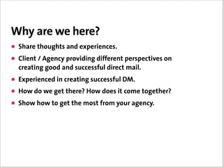 Why are we here?
• Share thoughts and experiences.
• Client / Agency providing different perspectives on
  creating good and successful direct mail.
• Experienced in creating successful DM.
• How do we get there? How does it come together?
• Show how to get the most from your agency.
 