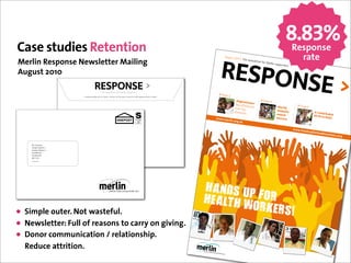 8.83%
Case studies Retention                                                                                                                                                                           Response
                                                                                                                                                                                                            rate
                                                                                                                                               56789:7
                                                                                                                                                  !"#"$%&'
                                                                                                                                                          ()(44*+,&-
Merlin Response Newsletter Mailing                                                                                                                                  ,.$/,%%,0&
                                                                                                                                                                              120&3,0/4-
                                                                                                                                                                                        &$"5520%,
                                                                                                                                                                                                 0$

August 2010

                                                 H6'#%'I.('//'+#"0+#2'+()%#.$,,0+/'+.
                       !"#$%&'()*'+'&#,('-.'#+'/$+%#/01#2'+()%3#45/6#7(00+3#589#:(&#/+''/3#<0%&0%#=>4?#@ABC#B'D)./'+'&#E6-+)/F#484GG89C
                                                                                                                                                <;#,&'
                                                                                                                                                      6   !/0,&-*1
                                                                                                                                                                     +&
                                                                                                                                                                               <;#,&=
                                                                                                                                                          64#&7411,0, -2                                  <;#,&>
                                                                                                                                                                     -8,$&                3$#)*-"
                                                                                                                                                         29,0&:4#&
                                                                                                                                                         74$%;-8,$                        %*45*/$
                                                                                                                                                                                                  "                !"#$%&#
                                                                                                                                                                                         &5"                             '&
                                                                                                                                                                                                                   (*#+,"*-". ()$"
                                                                                                                                             !!!"#$                                      1677$11                             &*+*
                                                                                                                                                   %&'(")%*"+
                                                                                                                                                             ,

                                                                                                                                                                                                      !!!"-.
                                                                                                                                                                                                            (/0+12)
                                                                                                                                                                                                                   %-$.&3-!
                                                                                                                                                                                                                           )%,$%0")
                                                                                                                                                                                                                                   %*

    !"#$#%&'()*
    %&'()*#$++"*,,#-
    %&'()*#$++"*,,#.
    %&'()*/012
    %&'()*,34))*
    $5-#.67
    602,/4/8*2/#97




                                                                                                                                           !"#$%&'
                                                                                !"#$%&'%!#()*+,-./($(
                                                                                !"#$%&'%()#"*!*



                                                                                                                                           !,"-.!&/(&)*+&
• Simple outer. Not wasteful.                                                                                                                       *+0,+%1
• Newsletter: Full of reasons to carry on giving.
• Donor communication / relationship.
  Reduce attrition.
 