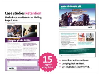 !"#$%&'()*+$$"&,%&,(-./                ,'*&3'#"4/%$3',)*00"#"3')"*$0)',"#2%(",5'
                                                                                                                                                           !"#$%&'()*$$"&+",'-./'0.')"$1',*2"'$%2"




Case studies Retention
Merlin Response Newsletter Mailing
August 2010
  D&&!"#$%&#"&&:121.3&EFGF




                                                                                                                                                           !!!"#$%&'(")%*"+,
                                                                                                                                                           !"#$%&"'"()*+,'$&-)./.00/1




                                                                                                                                                           >-0,-0#&6(5&?+%,&,(&@/"1A&+&1(5%,+"%B%&+&1+#+,-(%&(#&@6@/0&
                                                                                                                                                           ,(&+%(,-0#&@(5%,#6&C&?0&@+%&D#(=")0&,-0&(DD(#,5%",6&;(#&6(5&,(&




                                                                                                                           !"#$#%&'($)&*#+$
                                                                                                                                                           @-+//0%$0&6(5#90/;&"%&95DD(#,&(;&*0#/"%E9&?(#8F&
                                                                                                                                                           ,*)-."$./$&--$&0(12$34&--*"5*/$6$(1)$/2&77$&)*$1"#&1"2*#$0'$#.77.31-2'$&"#$
                                                                                                                                                           7&3*$34&--*"5*/$*8*)'$9():."5$#&'$2($;)(8.#*$4*&-24$3&)*$2($/(%*$(7$
                                                                                                                                                           24*$9()-#</$%(/2$81-"*)&0-*$;*(;-*+
                                                                                                                                                           ,*)-."$;&)2.3.;&2*/$."$&$"1%0*)$(7$71"#)&./."5$34&--*"5*/$&"#$0'$2&:."5$
  !"#$%&$'(')*++*#',-+-#*                                                                                                                                  ;&)2$."$("*$(7$(1)$*8*"2/=$'(1$9.--$0*$)&./."5$%("*'$2($4*-;$,*)-."$/&8*$



  .%/%&$'+0*'$%,+'",'('1%,*+%2*
                                                                                                                                                           -.8*/$&"#$)*01.-#$/4&22*)*#$4*&-24$/*)8.3*/+
                                                                                                                                                           >*$3&"$4*-;$'(1$;)*;&)*$7()$'(1)$*8*"2$&"#$/1;;()2$'(1$9.24$2)&."."5$
                                                                                                                                                           &"#$71"#)&./."5$2.;/$*8*)'$/2*;$(7$24*$9&'+

                                                                                                                                                           *0#/"%&@5##0%,/6&(;;0#9&,-0&(DD(#,5%",6&,(&D+#,"@"D+,0&                       KG&@6@/0)&LMN&1"/09&"%&;"=0&)+69&,-#(5$-(5,&.0"O"%$&
  !"#$%&%#'$&(#$)*+&,#)-.&-#/-)#&0'12,3&1-&*+&                                                                                                             "%&+&%51A0#&(;&0=0%,9&"%@/5)"%$J                                               7#(="%@0&"%&H-"%+&?",-&PQ&(,-0#&D0(D/0F&H6@/0&
  4*.'.3#$&5/+#.&'+4#$2#+0*#.7&81$&3#'6.&
                                                                      '()*"+,-&.)+).-/0)0%)1"2*-&)(%3)+2")                                                                                                                                @-+//0%$09&+#0&+%&0R@0//0%,&?+6&,(&#+"90&+?+#0%099&+%)&
                                                                                                                                                                !"#$"%&'(%)(%&*+#+,-(%              4(6+/&7+#89&:+/;&*+#+,-(%
  $#.-/+4&*66#4*'3#)%&*+&3,#&9'0#&/9&2$#'3&4'+2#$&                    *"+,-&.)+)*+#0-&.)*".+4()%/)-5$2%,"6)                                                     ./0%-0"1&2#"+,-/(%                  '(%)(%&,(&7+#"9&."80&4")0
                                                                                                                                                                                                                                          1(%06&;(#&*0#/"%B&+%)&G&?(5/)&)0;"%",0/6&)(&",&+$+"%ST
  3/&.'"#&)*"#.&41$*+2&3*6#.&/9&0$*.*.7&:.&%/1&;+/<&                  7"+*07)0%)5-**-%&#)%/)$"%$*"                                                              *+3)+&'(%)(%&2#"+,-/(%              <86)"="%$                             ?.@$A.3:/("
  <#&'$#&')./&0/66*33#4&3/&.3'%*+2&9/$&'.&)/+2&'.&*3&                                                                                                           45%&,(&,-0&.0+,                 !"#$%&"'$%()*+++
  3';#.=&'+4&<#&+#"#$&)#'"#&1+3*)&/1$&</$;&*.&4/+#7
                                                                     #6#$2#+0%&.3$*;#.7&A3&0/1)4&,#)-&1.&3/&3$'*+&)/0')&
  >/1$&.1--/$3&6';#.&'))&3,*.&-/..*?)#=&?13&<#&')./&                 -#/-)#&*+&H'*3*&3/&?#0/6#&,#')3,&</$;#$.&'+4&                                                                                                                  0&"%&(%0&(;&(5#&@-+//0%$09B&D/0+90&
                                                                                                                                                                                             9&6(5&-+=0&?-+,&",&,+809&,(&D+#,"@"D+,
  $#)%&/+&3,#&2#+#$/1.&0/+3$*?13*/+.&-#/-)#&6';#&                    .#$"#&3,#*$&0/661+*3*#.&9/$&2#+#$'3*/+.&3/&                                           G;&6(5&(#&9(10(%0&6(5&8%(?&,-"%8                                       "/J&()*++,-./-.01234,5+/-615.627
                                                                                                                                                           @(%,+@,&*0#/"%E9&H-+//0%$0&I=0%,9&,0+1&(%&!"!#$!%&#%$!'&(#&="+&01+
  3/&(#$)*+&*+&3,#*$&<*)).7&@%&)#'"*+2&'&2*93&3/&(#$)*+&             0/6#7&A3&0/1)4&#"#+&,#)-&3/&$#?1*)4&'&,#')3,&                                                                                                            ,&88864,5+/-615.627
                                                                                                                                                                                            %&6(5&@+%&+/9(&="9",&(5#&?0A9",0&+
  %/1&'$#&)#'"*+2&'&)'.3*+2&)#2'0%&/9&*6-$/"#4&                      0#+3$#&*+&'&$#6/3#&"*))'2#&*+&IJ&K/+2/7                                               G;&6(5&?(5/)&/"80&1(#0&"%;(#1+,"(
  ,#')3,&3/&6*))*/+.&/9&-#/-)#7&A3&0/1)4+B3&?#&
                                                                     8*"+#")6%)07-&9)+:%30)-&4*36-&.)1"2*-&)-&)
  .*6-)#$=&<,#3,#$&%/1&'$#&6';*+2&'&+#<&<*))&/$&
                                                                     (%32);-**)+&6)5+9")07")6-//"2"&4")%/)+)                                                                                                                                        &."."5$H;$./$/;*"2$("$)&./."5$%()*$
  0,'+2*+2&'+&#C*.3*+2&/+#=&/1$&21*4#&<*))&,#)-&%/1&                                                                                                                                                      $#.)*32-'$2($(1)$7.*-#$(;*)&2.("/+$G4*$)*%
                                                                                                                                                                   B"$&8*)&5*=$CD;$(7$*8*)'$EF$/;*"2$5(*/                                                  /0"#1/22#',#%#2,&'#1%+3
                                                                     *-/"0-5"<)=/)(%3);%3*6)*-9")#%5")5%2")                                                                                               !"#$%  &#'(%)%&*""#+,(#*-%*#*-"#.,&"+#+,(#)%
  ')/+2&#"#$%&.3#-&/9&3,#&<'%7&&                                                                                                                                   71"#/$&"#$/1;;()2."5$5(8*)"&"3*$3(/2/+$




                                                                                                                                              15
                                                                     -&/%25+0-%&)%2)+)4%$()%/)%32).3-6")07"&)>3#0)
  :&2*93&3/&(#$)*+&0/1)4&,#)-&1.&?#&$#'4%&                           4%5$*"0")07")/%25)+&6)#"&6)-0)0%)3#)-&)07")
  <,#+#"#$&'+4&<,#$#"#$&3,#&+#C3&,16'+*3'$*'+&                       /2""$%#0)"&,"*%$")$2%,-6"6<)?7+&9)(%3<

  31*(4*'4*&5'2*'('6"78'",'+0*'9*#1%&':*$(68'$-%5*
   L'6#
                                                                                                                                                          • Insert for captive audience.
   :44$#..
   &
   N#)&
              &
              &
                         &
                         &
                                    &
                                    &
                                                      &
                                                      &
                                                                     M/.30/4#
                                                                     !6'*)                                                                     Legacy     • Unifying look and feel.
                                        !"#$%#&'()*"#+#&+,-%&.(/)&$01&/#+2/0&-0&+,#&./##*(%+#"(*#&
                                        */(3-1#1&(/&%#01&+(4&5#/"-06&7899!:;<&8=>9?9@A8?BC@D6&EF+,&7"((/6&
                                        FGH&:"1&;+/##+6&=(01(06&9IEJ&KL8M&NL(&%+$)*&/#O2-/#1PM
                                                                                                                                              enquiries   • Get involved. Stay involved.
                                        J#2*.3#$#4&0,'$*3%&GFGOOFP
 
