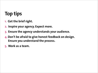 Top tips
1. Get the brief right.
2. Inspire your agency. Expect more.
3. Ensure the agency understands your audience.
4. Don’t be afraid to give honest feedback on design.
   Ensure you understand the process.
5. Work as a team.
 