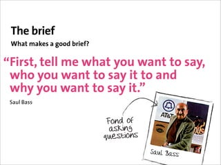 The brief
 What makes a good brief?


“First, tell me what you want to say,
 who you want to say it to and
 why you want to say it.”
 Saul Bass
 
