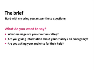 The brief
Start with ensuring you answer these questions:


What do you want to say?
• What message are you communicating?
• Are you giving information about your charity / an emergency?
• Are you asking your audience for their help?
 