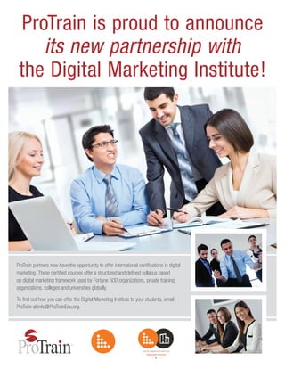 ProTrain is proud to announce
its new partnership with
the Digital Marketing Institute!
ProTrain partners now have the opportunity to offer international certifications in digital
marketing. These certified courses offer a structured and defined syllabus based
on digital marketing framework used by Fortune 500 organizations, private training
organizations, colleges and universities globally.
To find out how you can offer the Digital Marketing Institute to your students, email
ProTrain at info@ProTrainEdu.org.
 