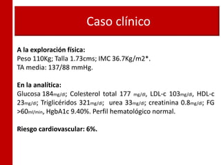 Caso clínico
A la exploración física:
Peso 110Kg; Talla 1.73cms; IMC 36.7Kg/m2*.
TA media: 137/88 mmHg.
En la analítica:
Glucosa 184mg/dl; Colesterol total 177 mg/dl, LDL-c 103mg/dl, HDL-c
23mg/dl; Triglicéridos 321mg/dl; urea 33mg/dl; creatinina 0.8mg/dl; FG
>60ml/min, HgbA1c 9.40%. Perfil hematológico normal.
Riesgo cardiovascular: 6%.
 