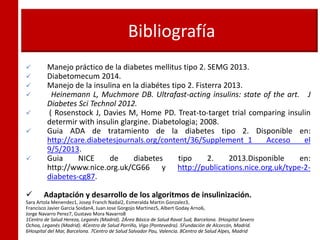 Bibliografía
 Manejo práctico de la diabetes mellitus tipo 2. SEMG 2013.
 Diabetomecum 2014.
 Manejo de la insulina en la diabétes tipo 2. Fisterra 2013.
 Heinemann L, Muchmore DB. Ultrafast-acting insulins: state of the art. J
Diabetes Sci Technol 2012.
 ( Rosenstock J, Davies M, Home PD. Treat-to-target trial comparing insulin
determir with insulin glargine. Diabetologia; 2008.
 Guia ADA de tratamiento de la diabetes tipo 2. Disponible en:
http://care.diabetesjournals.org/content/36/Supplement_1 Acceso el
9/5/2013.
 Guia NICE de diabetes tipo 2. 2013.Disponible en:
http://www.nice.org.uk/CG66 y http://publications.nice.org.uk/type-2-
diabetes-cg87.
 Adaptación y desarrollo de los algoritmos de insulinización.
Sara Artola Menendez1, Josep Franch Nadal2, Esmeralda Martin Gonzalez3,
Francisco Javier Garcia Soidan4, Juan Jose Gorgojo Martinez5, Albert Goday Arno6,
Jorge Navarro Perez7, Gustavo Mora Navarro8
1Centro de Salud Hereza, Leganés (Madrid). 2Área Básica de Salud Raval Sud, Barcelona. 3Hospital Severo
Ochoa, Leganés (Madrid). 4Centro de Salud Porriño, Vigo (Pontevedra). 5Fundación de Alcorcón, Madrid.
6Hospital del Mar, Barcelona. 7Centro de Salud Salvador Pau, Valencia. 8Centro de Salud Alpes, Madrid
 