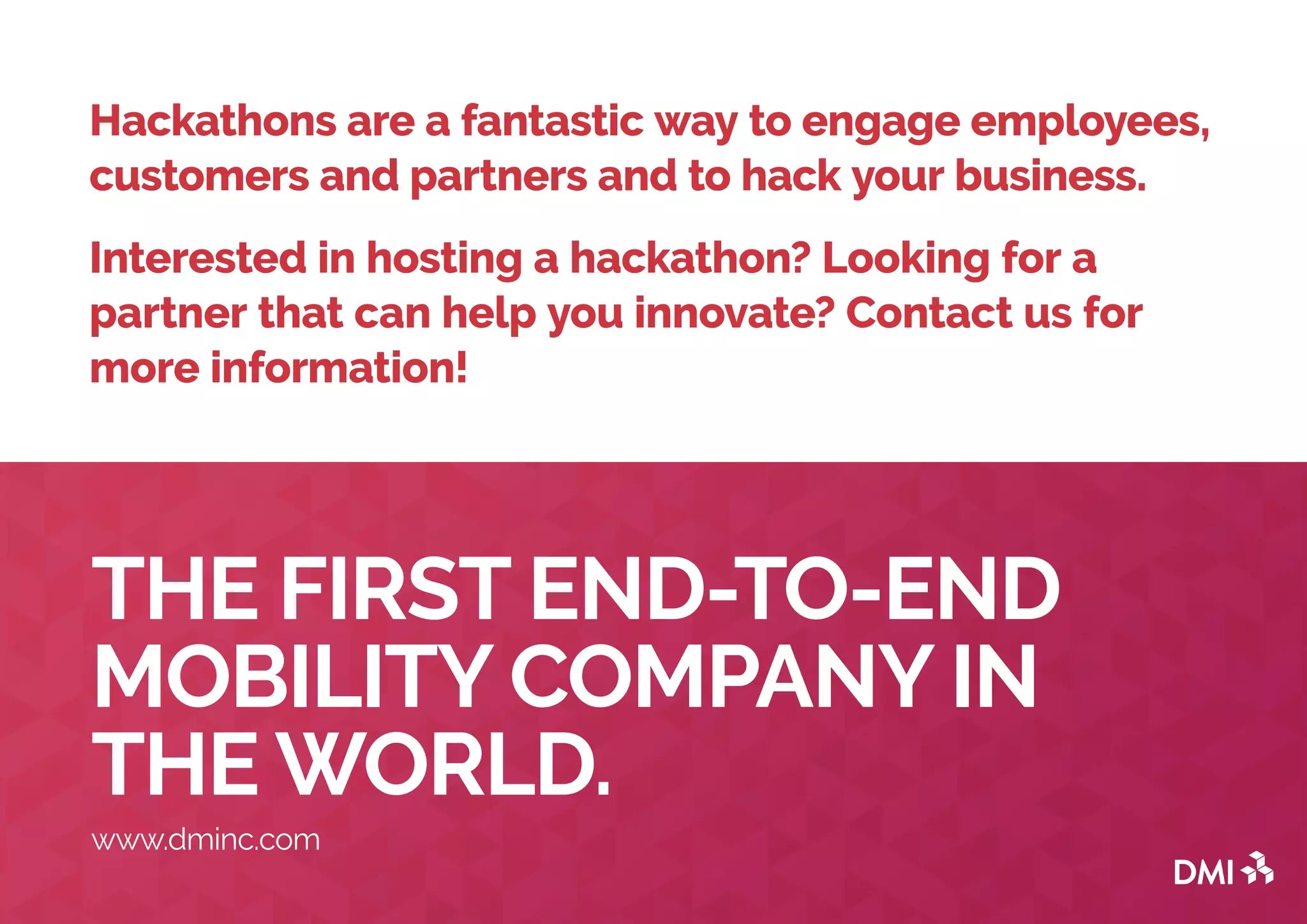 THE FIRST END-TO-END
MOBILITY COMPANY IN
THE WORLD.
www.dminc.com
Hackathons are a fantastic way to engage employees,
customers and partners and to hack your business.
Interested in hosting a hackathon? Looking for a
partner that can help you innovate? Contact us for
more information!
 