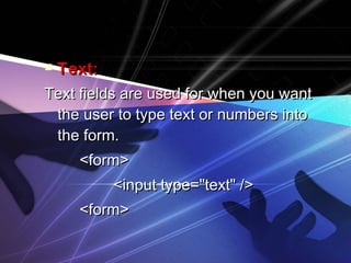  TTeexxtt:: 
TTeexxtt ffiieellddss aarree uusseedd ffoorr wwhheenn yyoouu wwaanntt 
tthhee uusseerr ttoo ttyyppee tteexxtt oorr nnuummbbeerrss iinnttoo 
tthhee ffoorrmm.. 
<<ffoorrmm>> 
<<iinnppuutt ttyyppee==""tteexxtt"" //>> 
<<ffoorrmm>> 
 