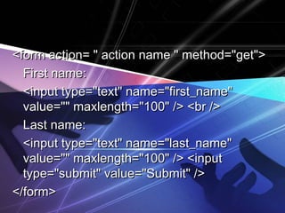 <form action= "" aaccttiioonn nnaammee "" mmeetthhoodd==""ggeett"">> 
FFiirrsstt nnaammee:: 
<<iinnppuutt ttyyppee==""tteexxtt"" nnaammee==""ffiirrsstt__nnaammee"" 
vvaalluuee=="""" mmaaxxlleennggtthh==""110000"" //>> <<bbrr //>> 
LLaasstt nnaammee:: 
<<iinnppuutt ttyyppee==""tteexxtt"" nnaammee==""llaasstt__nnaammee"" 
vvaalluuee=="""" mmaaxxlleennggtthh==""110000"" //>> <<iinnppuutt 
ttyyppee==""ssuubbmmiitt"" vvaalluuee==""SSuubbmmiitt"" //>> 
<<//ffoorrmm>> 
 