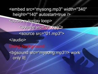 <embed ssrrcc==““mmyyssoonngg..mmpp33"" wwiiddtthh==""334400"" 
hheeiigghhtt==""114400"" aauuttoossttaarrtt==ttrruuee //>> 
<<aauuddiioo aauuttooppllaayy lloooopp>> 
<<ssoouurrccee ssrrcc==""0011..oogggg"">> 
<<ssoouurrccee ssrrcc==""0011..mmpp33"">> 
<<//aauuddiioo>> 
Using background: 
<<bbggssoouunndd ssrrcc==““mmyyssoonngg..mmpp33””//>> wwoorrkk 
oonnllyy IIEE 
 
