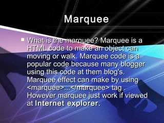 MMaarrqquueeee 
 WWhhaatt iiss tthhee mmaarrqquueeee?? MMaarrqquueeee iiss aa 
HHTTMMLL ccooddee ttoo mmaakkee aann oobbjjeecctt ccaann 
mmoovviinngg oorr wwaallkk.. MMaarrqquueeee ccooddee iiss aa 
ppooppuullaarr ccooddee bbeeccaauussee mmaannyy bbllooggggeerr 
uussiinngg tthhiiss ccooddee aatt tthheemm bblloogg''ss.. 
MMaarrqquueeee eeffffeecctt ccaann mmaakkee bbyy uussiinngg 
<<mmaarrqquueeee>>......<<//mmaarrqquueeee>> ttaagg .. 
HHoowweevveerr mmaarrqquueeee jjuusstt wwoorrkk iiff vviieewweedd 
aatt IInntteerrnneett eexxpplloorreerr.. 
 