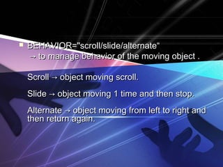  BEHAVIOR="ssccrroollll//sslliiddee//aalltteerrnnaattee““ 
→→ ttoo mmaannaaggee bbeehhaavviioorr ooff tthhee mmoovviinngg oobbjjeecctt .. 
SSccrroollll →→ oobbjjeecctt mmoovviinngg ssccrroollll.. 
SSlliiddee →→ oobbjjeecctt mmoovviinngg 11 ttiimmee aanndd tthheenn ssttoopp.. 
AAlltteerrnnaattee →→ oobbjjeecctt mmoovviinngg ffrroomm lleefftt ttoo rriigghhtt aanndd 
tthheenn rreettuurrnn aaggaaiinn.. 
 