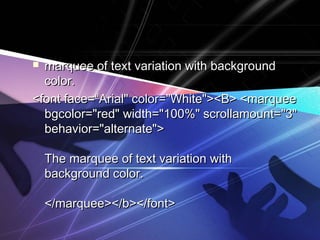  marquee ooff tteexxtt vvaarriiaattiioonn wwiitthh bbaacckkggrroouunndd 
ccoolloorr.. 
<<ffoonntt ffaaccee==““AArriiaall"" ccoolloorr==""WWhhiittee"">><<B>> <<mmaarrqquueeee 
bbggccoolloorr==""rreedd"" wwiiddtthh==""110000%%"" ssccrroollllaammoouunntt==""33"" 
bbeehhaavviioorr==""aalltteerrnnaattee"">> 
TThhee mmaarrqquueeee ooff tteexxtt vvaarriiaattiioonn wwiitthh 
bbaacckkggrroouunndd ccoolloorr.. 
<<//mmaarrqquueeee>><<//bb>><<//ffoonntt>> 
 