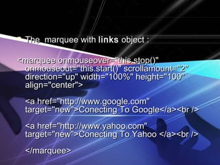  TThhee mmaarrqquueeee wwiitthh lliinnkkss oobbjjeecctt :: 
<<mmaarrqquueeee oonnmmoouusseeoovveerr==""tthhiiss..ssttoopp(())"" 
oonnmmoouusseeoouutt==""tthhiiss..ssttaarrtt(())"" ssccrroollllaammoouunntt==""22"" 
ddiirreeccttiioonn==""uupp"" wwiiddtthh==""110000%%"" hheeiigghhtt==""110000"" 
aalliiggnn==""cceenntteerr"">> 
<<aa hhrreeff==""hhttttpp::////wwwwww..ggooooggllee..ccoomm"" 
ttaarrggeett==""nneeww"">>CCoonneeccttiinngg TToo GGooooggllee<<//aa>><<bbrr //>> 
<<aa hhrreeff==""hhttttpp::////wwwwww..yyaahhoooo..ccoomm"" 
ttaarrggeett==""nneeww"">>CCoonneeccttiinngg TToo YYaahhoooo <<//aa>><<bbrr //>> 
<<//mmaarrqquueeee>> 
 
