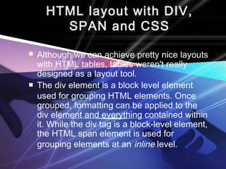 HTML layout with DIV, 
SPAN and CSS 
 Although we can achieve pretty nice layouts 
with HTML tables, tables weren't really 
designed as a layout tool. 
 The div element is a block level element 
used for grouping HTML elements. Once 
grouped, formatting can be applied to the 
div element and everything contained within 
it. While the div tag is a block-level element, 
the HTML span element is used for 
grouping elements at an inline level. 
 