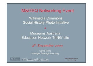 M&GSQ Networking Event
   Wikimedia Commons
Social History Photo Initiative
                  &

    Museums Australia
Education Network ‘NING’ site

      4th December 2009
            David Milne
      Manager Strategic Learning

                                   2009 Queensland Museum
                                      Strategic Learning
 