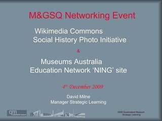 M&GSQ Networking Event  David Milne Manager Strategic Learning 4 th  December 2009 Wikimedia Commons  Social History Photo Initiative Museums Australia  Education Network ‘NING’ site & 