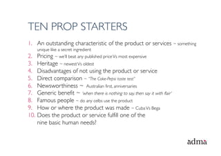 TEN PROP STARTERS
1.  An outstanding characteristic of the product or services ~ something
    unique like a secret ingredient
2.  Pricing ~ we’ll beat any published price Vs most expensive
3.  Heritage ~ newest Vs oldest
4.  Disadvantages of not using the product or service
5.  Direct comparison ~ “The Coke-Pepsi taste test”
6.  Newsworthiness ~ Australian first, anniversaries
7.  Generic benefit ~ ‘when there is nothing to say, then say it with flair’
8.  Famous people ~ do any celbs use the product
9.  How or where the product was made ~ Cuba Vs Bega
10.  Does the product or service fulfill one of the
     nine basic human needs?
 