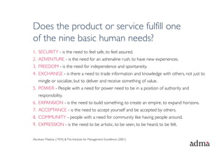 Does the product or service fulfill one
of the nine basic human needs?
1.  SECURITY - is the need to feel safe, to feel assured.
2.  ADVENTURE - is the need for an adrenaline rush, to have new experiences.
3.  FREEDOM - is the need for independence and spontaneity.
4.  EXCHANGE - is there a need to trade information and knowledge with others, not just to
    mingle or socialize, but to deliver and receive something of value.
5.  POWER - People with a need for power need to be in a position of authority and
    responsibility.
6.  EXPANSION - is the need to build something, to create an empire, to expand horizons.
7.  ACCEPTANCE - is the need to accept yourself and be accepted by others. 
8.  COMMUNITY - people with a need for community like having people around.
9.  EXPRESSION - is the need to be artistic, to be seen, to be heard, to be felt.


Abraham Maslow (1954) & The Institute for Management Excellence (2001)
 