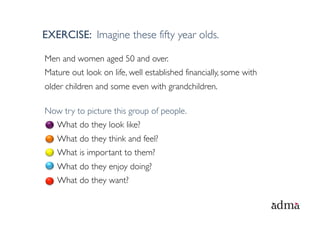 EXERCISE: Imagine these fifty year olds.

Men and women aged 50 and over.
Mature out look on life, well established financially, some with
older children and some even with grandchildren.

Now try to picture this group of people.
   What do they look like?
   What do they think and feel?
   What is important to them?
   What do they enjoy doing?
   What do they want?
 